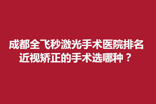 成都全飞秒激光手术医院排名,近视矫正的手术选哪种？
