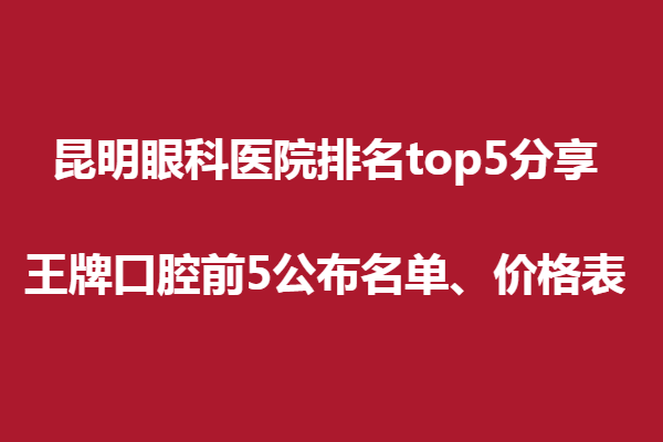 昆明眼科医院排名top5分享,王牌口腔前5公布名单、价格表
