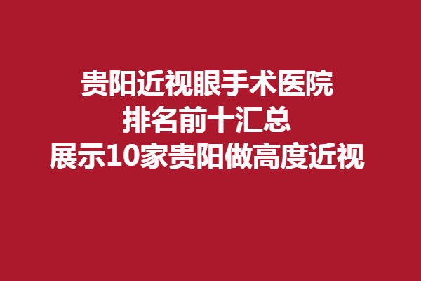 贵阳近视眼手术医院排名前十汇总,展示10家贵阳做高度近视