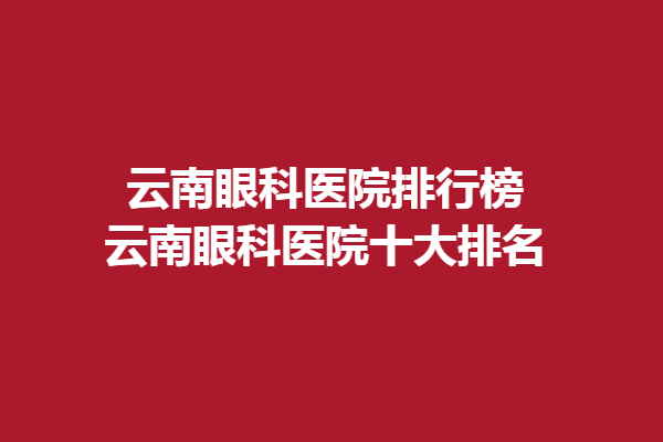云南眼科医院排行榜-云南眼科医院十大排名，昆明眼科医院/昆明艾维眼科