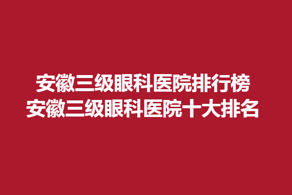 安徽三级眼科医院排行榜-安徽三级眼科医院十大排名