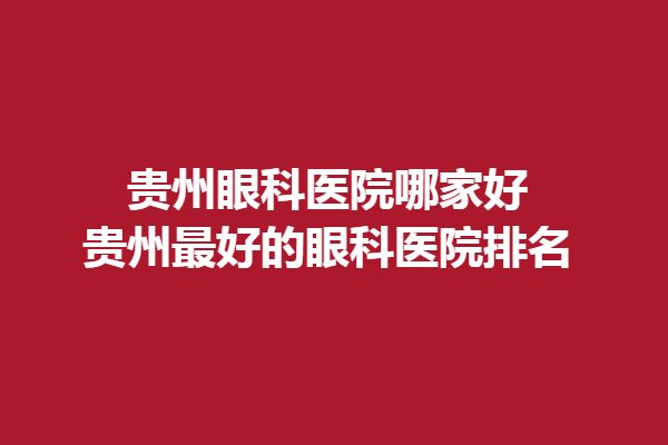 贵州眼科医院哪家好?贵州好的眼科医院排名!普瑞眼科/阳明眼科