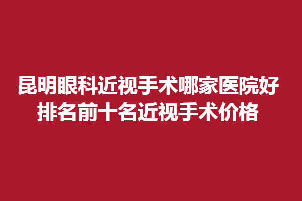昆明眼科近视手术哪家医院好?排名前十名近视手术价格