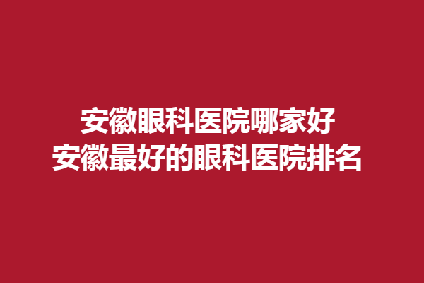 安徽眼科医院哪家好?安徽好的眼科医院排名!佰视佳眼科门诊/沃瑞眼科医院