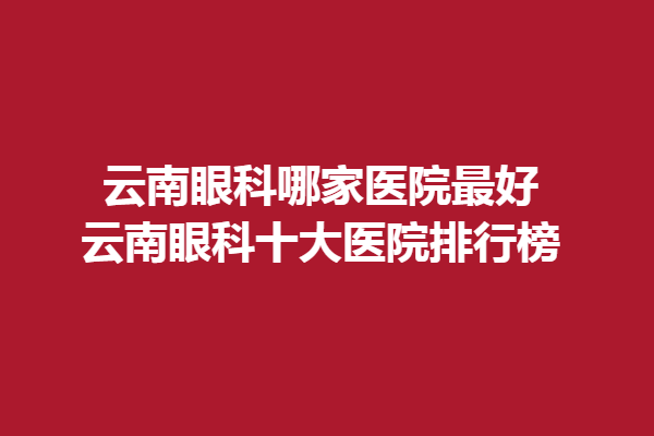 云南眼科哪家医院好-云南眼科十大医院排行榜/昆明艾维眼科医院