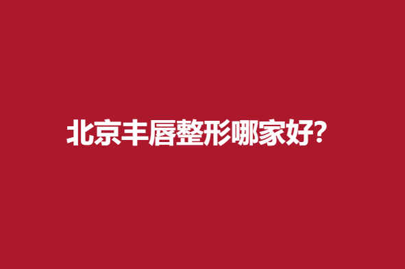 北京丰唇整形哪家好？实力医院信息在线查看