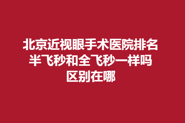 北京近视眼手术医院排名？半飞秒和全飞秒一样吗，区别在哪？