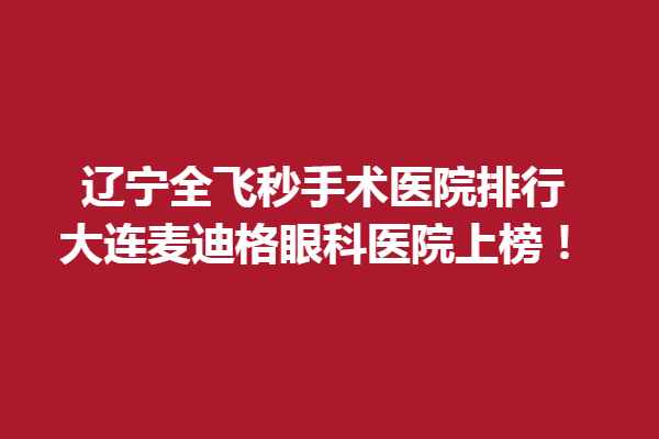 辽宁全飞秒手术医院排行，大连麦迪格眼科医院上榜！
