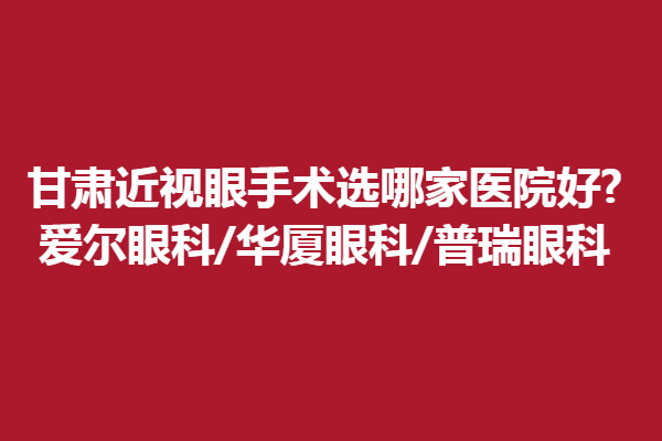 甘肃近视眼手术选哪家医院好?爱尔眼科/华厦眼科/普瑞眼科.
