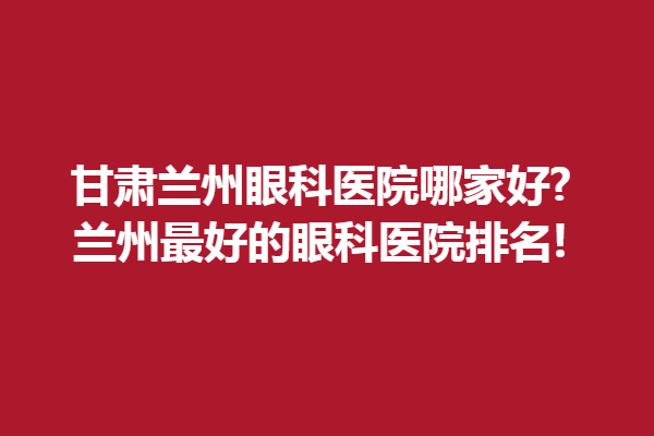甘肃兰州眼科医院哪家好?兰州好的眼科医院排名!兰州爱尔眼科