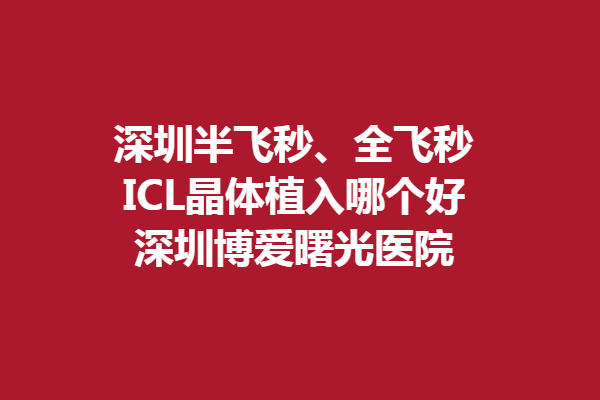 深圳半飞秒、全飞秒和ICL晶体植入哪个好-深圳博爱曙光医院