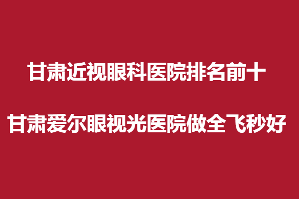 甘肃近视眼科医院排名前十,甘肃爱尔眼视光医院做全飞秒好