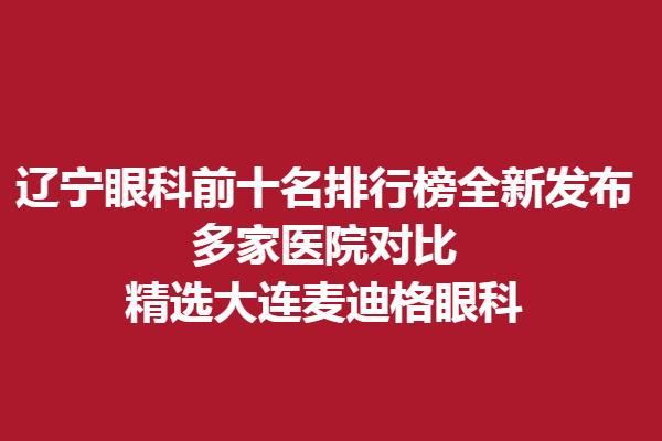辽宁眼科前十名排行榜全新发布,多家医院对比,精选大连麦迪格眼科
