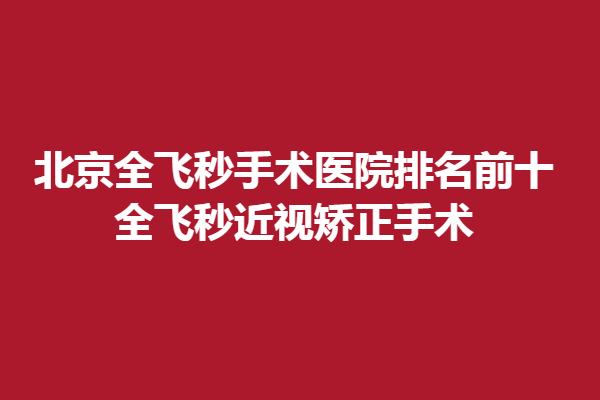 北京全飞秒手术医院排名前十，全飞秒近视矫正手术
