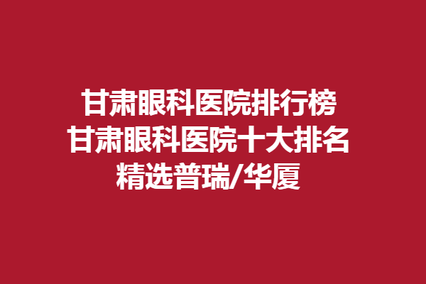 甘肃眼科医院排行榜-甘肃眼科医院十大排名，精选普瑞/华厦