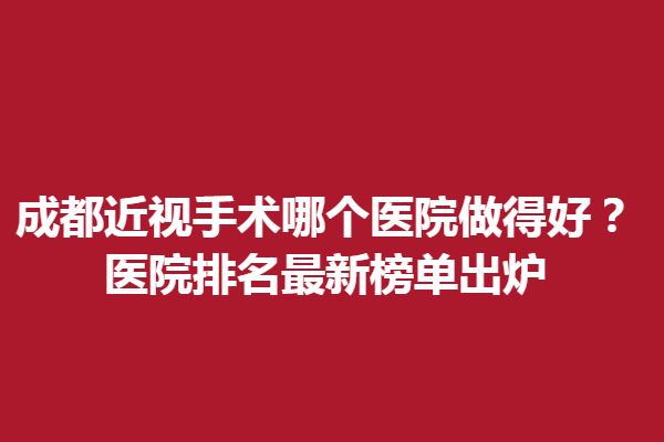 成都近视手术哪个医院做得好？医院排名新榜单出炉