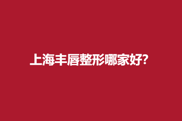 上海丰唇整形哪家好？实力医院推荐