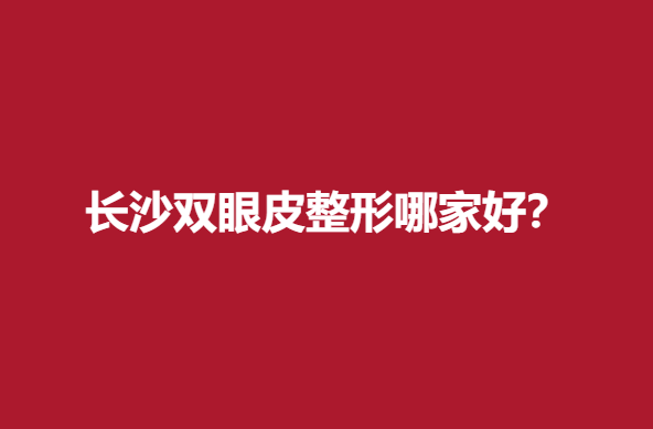 长沙双眼皮整形哪家好？医院信息点击查看收藏