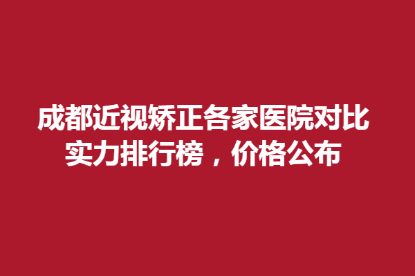 成都近视矫正各家眼科医院对比，实力排行榜，价格公布