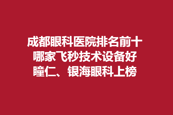 成都眼科医院排名前十，哪家飞秒技术设备好？瞳仁、银海眼科上榜