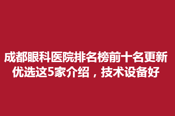成都眼科医院排名榜前十名更新，优选这5家介绍，技术设备好
