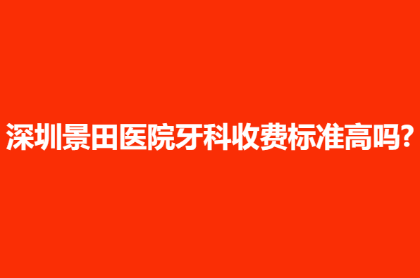 深圳景田医院牙科收费标准高吗?案例反馈，科室详情一览无余！