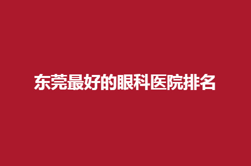 东莞最好的眼科医院排名一览，公布实力强医院，来测评