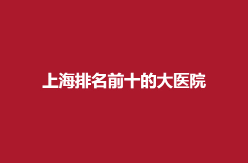 上海排名前十的大医院有哪家？一起来看这几家怎么样吧