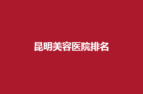 昆明美容医院排名更新了，一份榜单提供参考标准