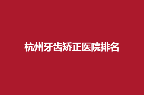 杭州牙齿矫正医院排名前五一览，来看每家医院详情吧