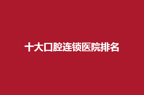 十大口腔连锁医院排名揭晓了，2024更新榜单，值得一看