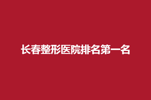 长春整形医院排名第一名是哪家？走进文章看介绍