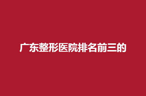 广东整形医院排名前三的是哪家？点击文章查看吧！