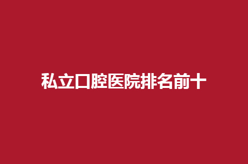 国内私立口腔医院排名前十有哪些？新榜单等你一探究竟吧！