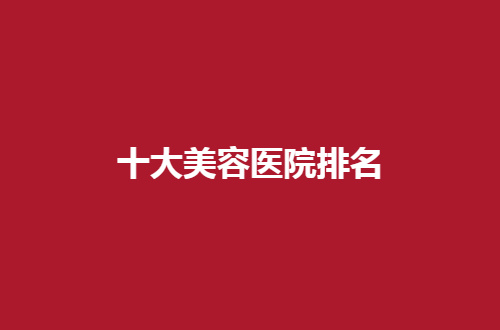 十大美容医院排名一览，全国多家医院均不错，可收藏