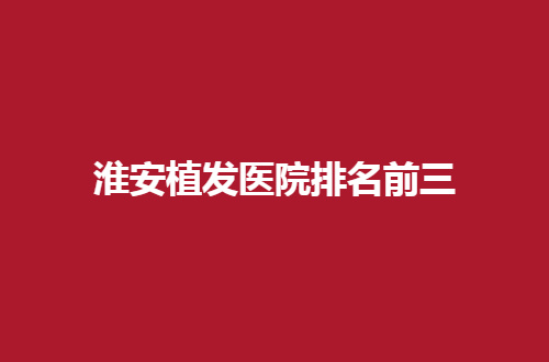 淮安植发医院排名前三,淮安哪里可以植发？敬请收看榜单