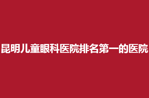 昆明儿童眼科医院排名第一的医院是哪家？公立与私立都包含