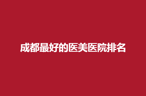 成都最好的医美医院排名公布，想变美的集美速速点击
