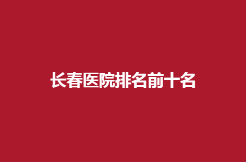 长春医院排名前十名有哪家？一起进入查看文章吧！