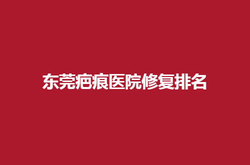 东莞疤痕医院修复排名公开了，人民医院、西妃美容均不错