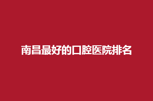 南昌最好的口腔医院排名公布了，前五等你择选