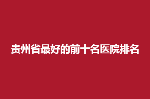 贵州省最好的前十名医院排名整理了，都是聚实力医院