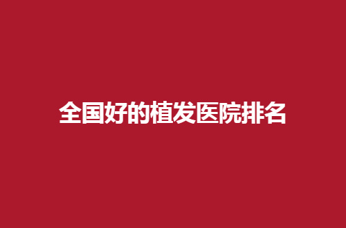 全国好的植发医院排名怎么样？汇聚多家医院等你来选
