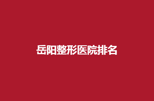 岳阳整形医院排名前五分享了，走进这份可参考榜单看细节吧！