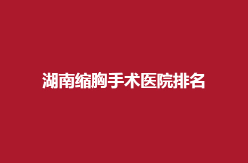 湖南缩胸手术医院排名揭晓了，缩胸集美赶紧进入