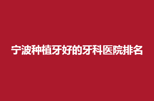 宁波种植牙好的牙科医院排名公布了，一份榜单告知
