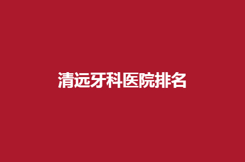 清远牙科医院排名揭晓了，多家医院正式点评，请收看