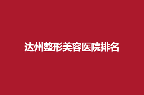 达州整形美容医院排名哪家好？5家机构等你点评