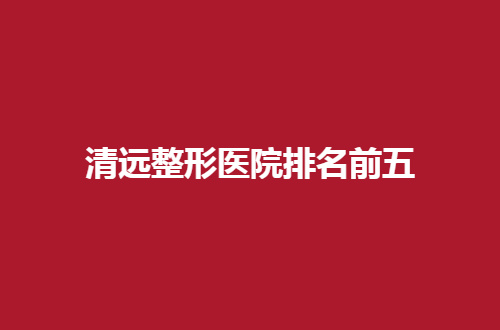 清远整形医院排名前五怎么样？分享实力突出医院