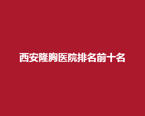 西安隆胸医院排名前十名！专业靠谱让你轻松拥有迷人曲线